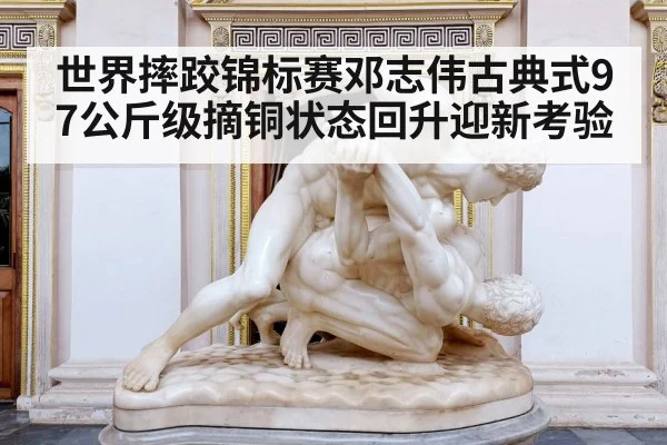 世界摔跤锦标赛邓志伟古典式97公斤级摘铜状态回升迎新考验（kaiyun）